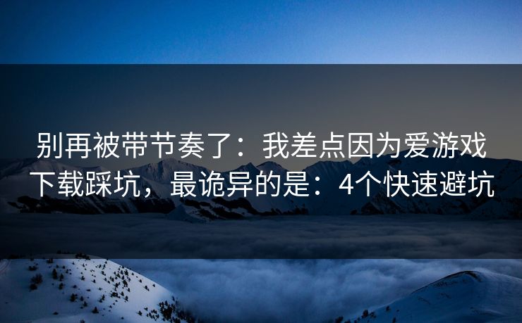 别再被带节奏了：我差点因为爱游戏下载踩坑，最诡异的是：4个快速避坑