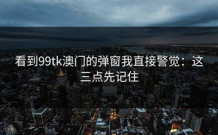 看到99tk澳门的弹窗我直接警觉：这三点先记住