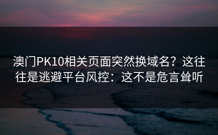 澳门PK10相关页面突然换域名？这往往是逃避平台风控：这不是危言耸听