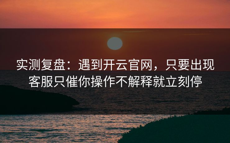 实测复盘：遇到开云官网，只要出现客服只催你操作不解释就立刻停