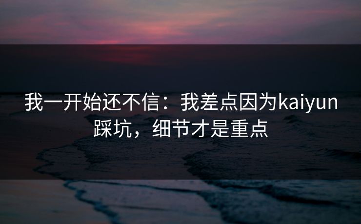 我一开始还不信：我差点因为kaiyun踩坑，细节才是重点