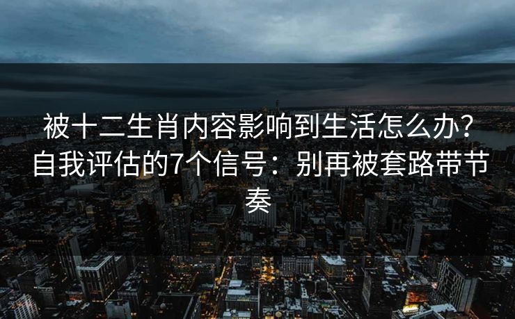被十二生肖内容影响到生活怎么办？自我评估的7个信号：别再被套路带节奏