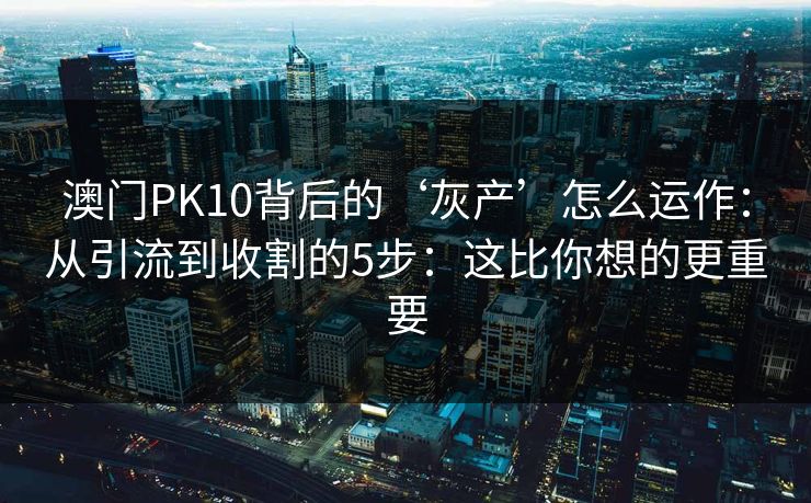 澳门PK10背后的‘灰产’怎么运作：从引流到收割的5步：这比你想的更重要
