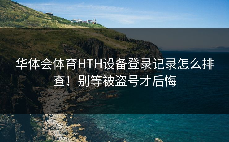 华体会体育HTH设备登录记录怎么排查！别等被盗号才后悔