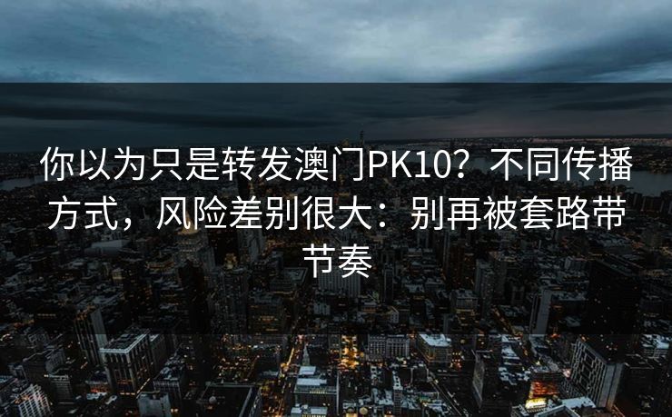 你以为只是转发澳门PK10？不同传播方式，风险差别很大：别再被套路带节奏