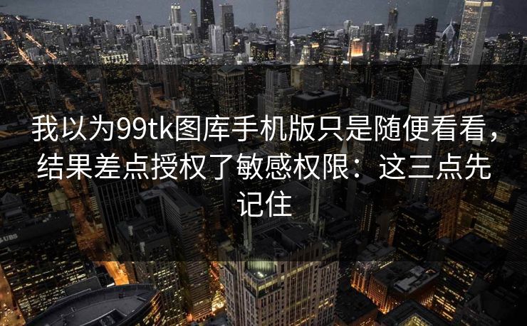 我以为99tk图库手机版只是随便看看，结果差点授权了敏感权限：这三点先记住